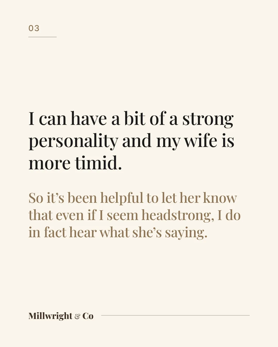 I can have a bit of a strong personality and my wife is more timid. So it’s been helpful to let her know that even if I seem headstrong, I do in fact hear what she’s saying.