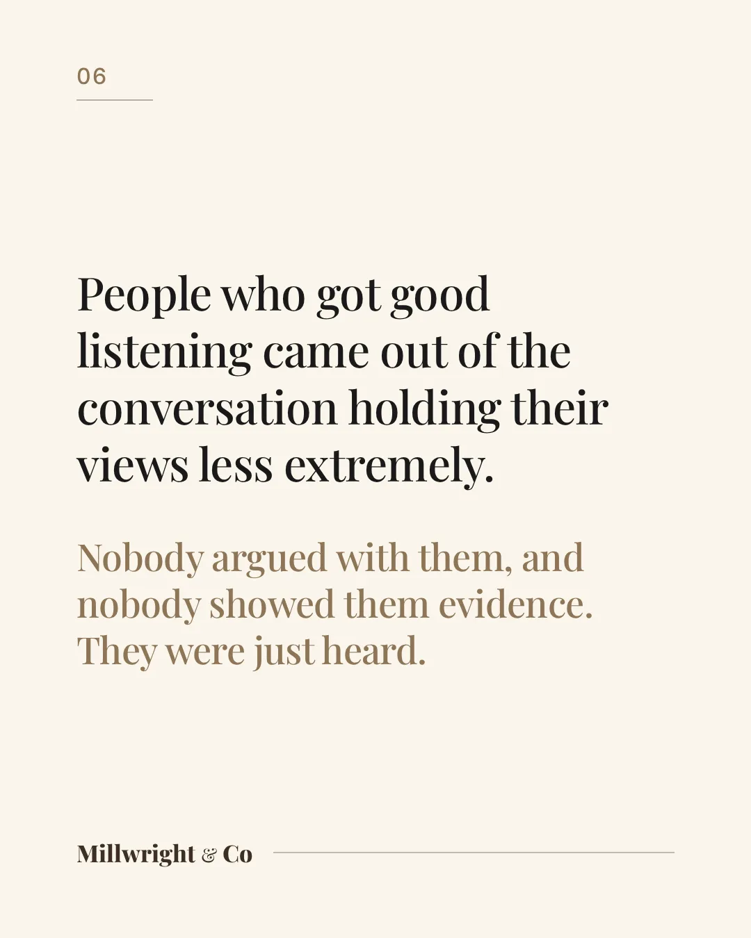 People who got good listening came out of the conversation holding their views less extremely. Nobody argued with them, and nobody showed them evidence. They were just heard.
