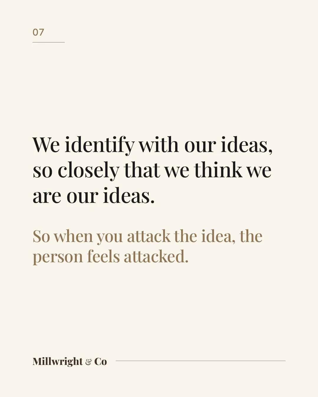 We identify with our ideas, so closely that we think we are our ideas. So when you attack the idea, the person feels attacked.