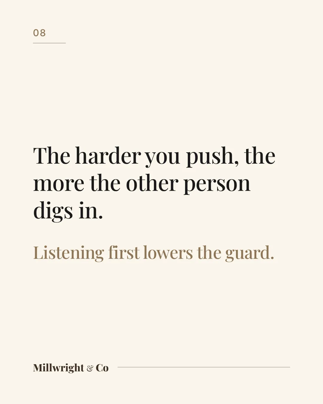 The harder you push, the more the other person digs in. Listening first lowers the guard.