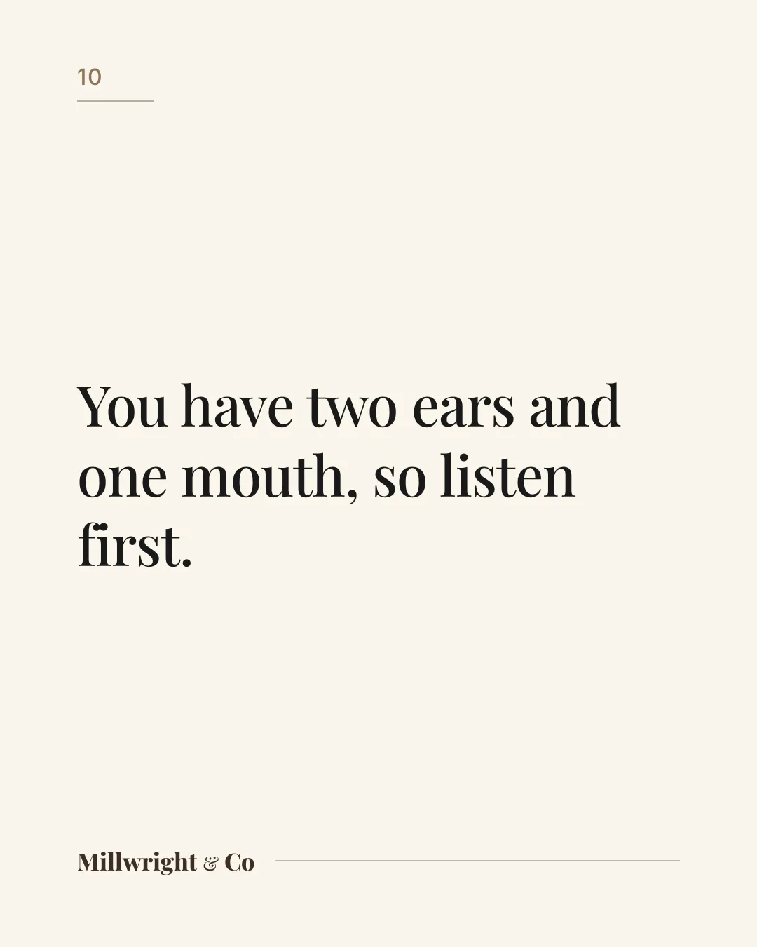 You have two ears and one mouth, so listen first.