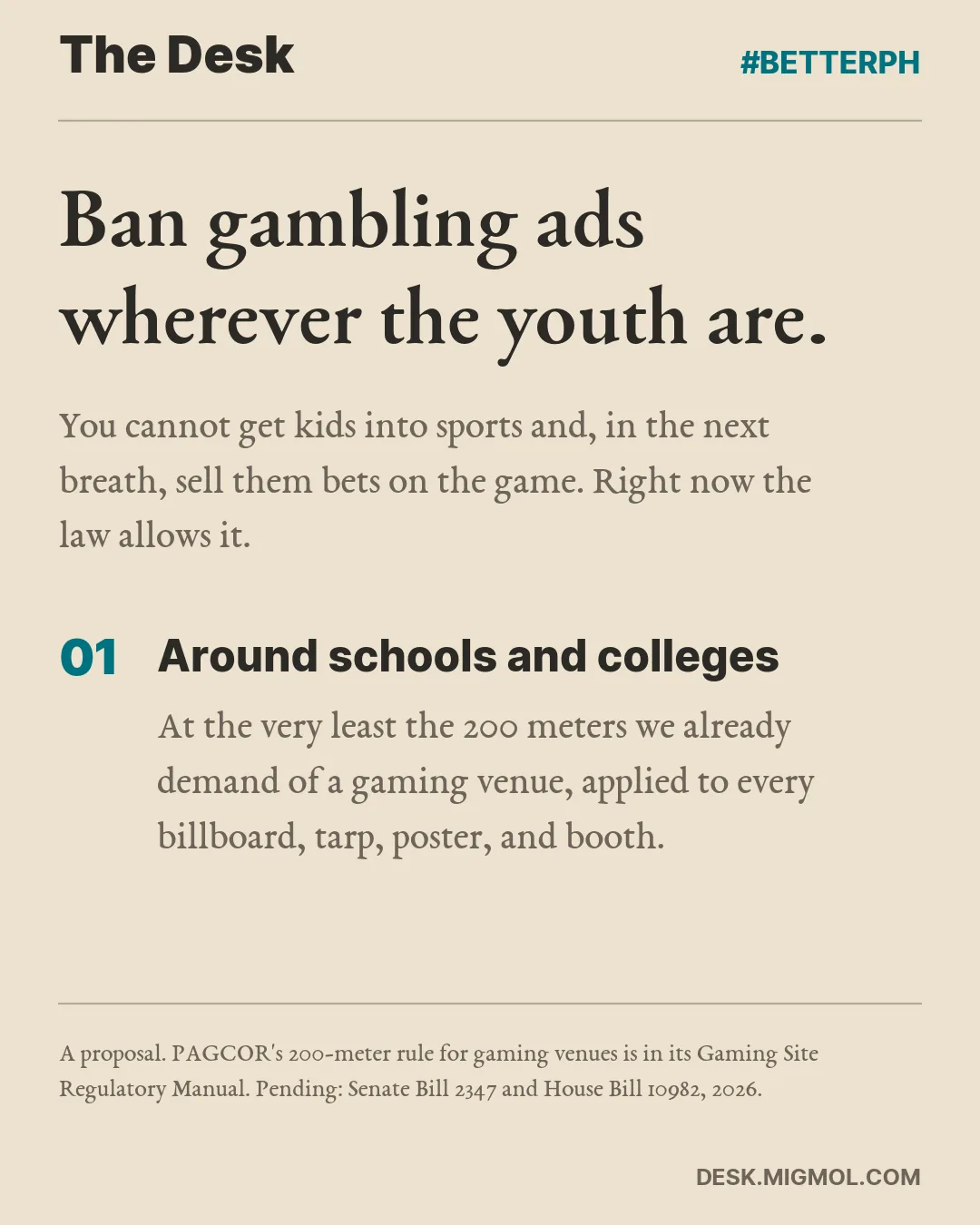 Ban gambling ads wherever the youth are. You cannot get kids into sports and, in the next breath, sell them bets on the game. Right now the law allows it. Point 1 of 4, Around schools and colleges: At the very least the 200 meters we already demand of a gaming venue, applied to every billboard, tarp, poster, and booth.